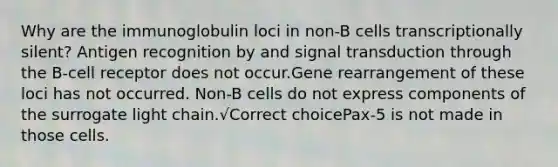 Why are the immunoglobulin loci in non-B cells transcriptionally silent? Antigen recognition by and signal transduction through the B-cell receptor does not occur.Gene rearrangement of these loci has not occurred. Non-B cells do not express components of the surrogate light chain.√Correct choicePax-5 is not made in those cells.