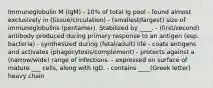 Immunoglobulin M (IgM) - 10% of total Ig pool - found almost exclusively in (tissue/circulation) - (smallest/largest) size of immunoglobulins (pentamer). Stabilized by ____. - (first/second) antibody produced during primary response to an antigen (esp. bacteria) - synthesized during (fetal/adult) life - coats antigens and activates (phagocytosis/complement) - protects against a (narrow/wide) range of infections. - expressed on surface of mature ___ cells, along with IgD. - contains ____(Greek letter) heavy chain