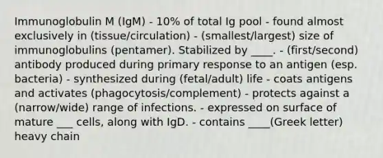 Immunoglobulin M (IgM) - 10% of total Ig pool - found almost exclusively in (tissue/circulation) - (smallest/largest) size of immunoglobulins (pentamer). Stabilized by ____. - (first/second) antibody produced during primary response to an antigen (esp. bacteria) - synthesized during (fetal/adult) life - coats antigens and activates (phagocytosis/complement) - protects against a (narrow/wide) range of infections. - expressed on surface of mature ___ cells, along with IgD. - contains ____(Greek letter) heavy chain