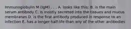 Immunoglobulin M (IgM) . . . A. looks like this: B. is the main serum antibody C. is mostly secreted into the tissues and mucus membranes D. is the first antibody produced in response to an infection E. has a longer half-life than any of the other antibodies