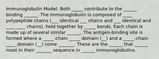 Immunoglobulin Model: Both _____ contribute to the ______ binding ______. The immunoglobulin is composed of ____ polypeptide chains (___ identical ___ chains and ___ identical and ____ ____ chains), held together by _____ bonds. Each chain is made up of several similar ______. The antigen-binding site is formed where a _____-chain _____ domain (__) and a _____-chain _____domain (__) come _______. These are the ______ that ______ most in their _______ sequence in ______ immunoglobulins.