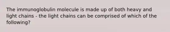 The immunoglobulin molecule is made up of both heavy and light chains - the light chains can be comprised of which of the following?