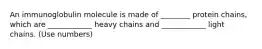 An immunoglobulin molecule is made of ________ protein chains, which are ____________ heavy chains and ____________ light chains. (Use numbers)