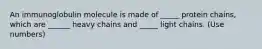 An immunoglobulin molecule is made of _____ protein chains, which are ______ heavy chains and _____ light chains. (Use numbers)