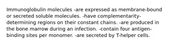 Immunoglobulin molecules -are expressed as membrane-bound or secreted soluble molecules. -have complementarity-determining regions on their constant chains. -are produced in the bone marrow during an infection. -contain four antigen-binding sites per monomer. -are secreted by T-helper cells.