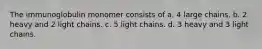 The immunoglobulin monomer consists of a. 4 large chains. b. 2 heavy and 2 light chains. c. 5 light chains. d. 3 heavy and 3 light chains.