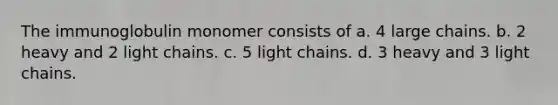 The immunoglobulin monomer consists of a. 4 large chains. b. 2 heavy and 2 light chains. c. 5 light chains. d. 3 heavy and 3 light chains.