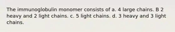 The immunoglobulin monomer consists of a. 4 large chains. B 2 heavy and 2 light chains. c. 5 light chains. d. 3 heavy and 3 light chains.