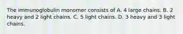 The immunoglobulin monomer consists of A. 4 large chains. B. 2 heavy and 2 light chains. C. 5 light chains. D. 3 heavy and 3 light chains.