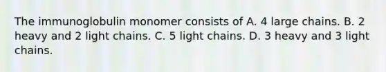 The immunoglobulin monomer consists of A. 4 large chains. B. 2 heavy and 2 light chains. C. 5 light chains. D. 3 heavy and 3 light chains.