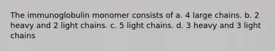 The immunoglobulin monomer consists of a. 4 large chains. b. 2 heavy and 2 light chains. c. 5 light chains. d. 3 heavy and 3 light chains