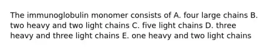 The immunoglobulin monomer consists of A. four large chains B. two heavy and two light chains C. five light chains D. three heavy and three light chains E. one heavy and two light chains