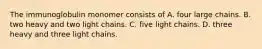 The immunoglobulin monomer consists of A. four large chains. B. two heavy and two light chains. C. five light chains. D. three heavy and three light chains.