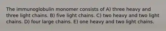 The immunoglobulin monomer consists of A) three heavy and three light chains. B) five light chains. C) two heavy and two light chains. D) four large chains. E) one heavy and two light chains.