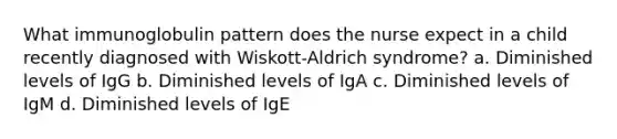 What immunoglobulin pattern does the nurse expect in a child recently diagnosed with Wiskott-Aldrich syndrome? a. Diminished levels of IgG b. Diminished levels of IgA c. Diminished levels of IgM d. Diminished levels of IgE