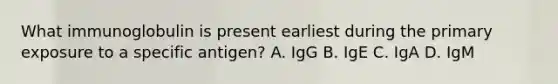 What immunoglobulin is present earliest during the primary exposure to a specific antigen? A. IgG B. IgE C. IgA D. IgM