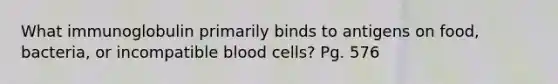 What immunoglobulin primarily binds to antigens on food, bacteria, or incompatible blood cells? Pg. 576