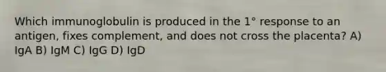 Which immunoglobulin is produced in the 1° response to an antigen, fixes complement, and does not cross the placenta? A) IgA B) IgM C) IgG D) IgD