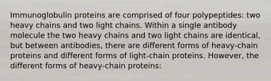 Immunoglobulin proteins are comprised of four polypeptides: two heavy chains and two light chains. Within a single antibody molecule the two heavy chains and two light chains are identical, but between antibodies, there are different forms of heavy-chain proteins and different forms of light-chain proteins. However, the different forms of heavy-chain proteins: