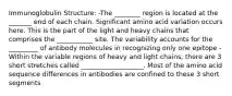 Immunoglobulin Structure: -The ________ region is located at the _______ end of each chain. Significant amino acid variation occurs here. This is the part of the light and heavy chains that comprises the ___________ site. The variability accounts for the _________ of antibody molecules in recognizing only one epitope -Within the variable regions of heavy and light chains, there are 3 short stretches called ___________________. Most of the amino acid sequence differences in antibodies are confined to these 3 short segments