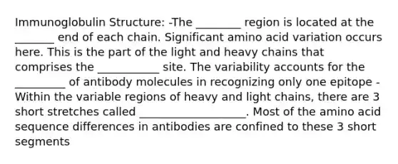 Immunoglobulin Structure: -The ________ region is located at the _______ end of each chain. Significant amino acid variation occurs here. This is the part of the light and heavy chains that comprises the ___________ site. The variability accounts for the _________ of antibody molecules in recognizing only one epitope -Within the variable regions of heavy and light chains, there are 3 short stretches called ___________________. Most of the amino acid sequence differences in antibodies are confined to these 3 short segments