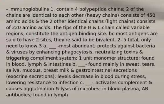 - immunoglobulins 1. contain 4 polypeptide chains; 2 of the chains are identical to each other (heavy chains) consists of 450 <a href='https://www.questionai.com/knowledge/k9gb720LCl-amino-acids' class='anchor-knowledge'>amino acids</a> & the 2 other identical chains (light chains) consists of 220 amino acids. The tips of the H & L chain called variable regions, constitute the antigen-binding site. bc most antigens are said to have 2 sites, they're said to be bivalent. 2. 5 total, only need to know 3 a. ___ -most abundant; protects against bacteria & viruses by enhancing phagocytosis, neutralizing toxins & triggering compliment system; 1 unit monomer structure; found in blood, lymph & intestines b. ___- found mainly in sweat, tears, saliva, mucous, breast milk & gastrointestinal secretions (exocrine secretions); levels decrease in blood during stress, lowering resistance to infection c. ___- activates complement & causes agglutination & lysis of microbes; in blood plasma, AB antibodies; found in lymph