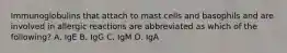 Immunoglobulins that attach to mast cells and basophils and are involved in allergic reactions are abbreviated as which of the following? A. IgE B. IgG C. IgM D. IgA