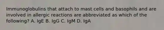 Immunoglobulins that attach to mast cells and basophils and are involved in allergic reactions are abbreviated as which of the following? A. IgE B. IgG C. IgM D. IgA