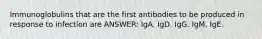 Immunoglobulins that are the first antibodies to be produced in response to infection are ANSWER: IgA. IgD. IgG. IgM. IgE.