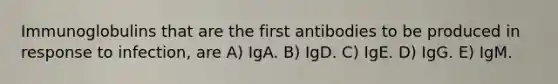 Immunoglobulins that are the first antibodies to be produced in response to infection, are A) IgA. B) IgD. C) IgE. D) IgG. E) IgM.