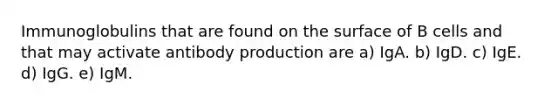 Immunoglobulins that are found on the surface of B cells and that may activate antibody production are a) IgA. b) IgD. c) IgE. d) IgG. e) IgM.