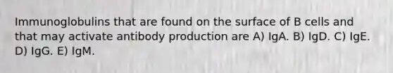Immunoglobulins that are found on the surface of B cells and that may activate antibody production are A) IgA. B) IgD. C) IgE. D) IgG. E) IgM.