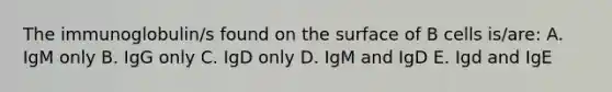 The immunoglobulin/s found on the surface of B cells is/are: A. IgM only B. IgG only C. IgD only D. IgM and IgD E. Igd and IgE