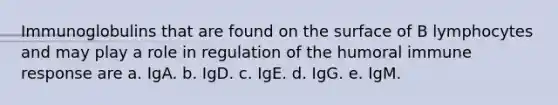 Immunoglobulins that are found on the surface of B lymphocytes and may play a role in regulation of the humoral immune response are a. IgA. b. IgD. c. IgE. d. IgG. e. IgM.