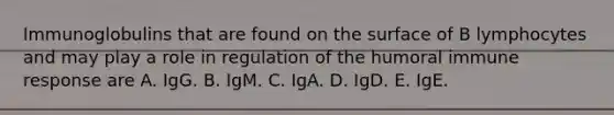 Immunoglobulins that are found on the surface of B lymphocytes and may play a role in regulation of the humoral immune response are A. IgG. B. IgM. C. IgA. D. IgD. E. IgE.