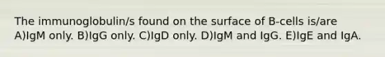 The immunoglobulin/s found on the surface of B-cells is/are A)IgM only. B)IgG only. C)IgD only. D)IgM and IgG. E)IgE and IgA.