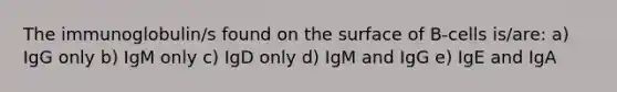 The immunoglobulin/s found on the surface of B-cells is/are: a) IgG only b) IgM only c) IgD only d) IgM and IgG e) IgE and IgA