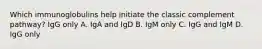 Which immunoglobulins help initiate the classic complement pathway? IgG only A. IgA and IgD B. IgM only C. IgG and IgM D. IgG only