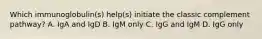 Which immunoglobulin(s) help(s) initiate the classic complement pathway? A. IgA and IgD B. IgM only C. IgG and IgM D. IgG only