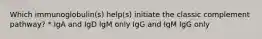 Which immunoglobulin(s) help(s) initiate the classic complement pathway? * IgA and IgD IgM only IgG and IgM IgG only