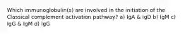 Which immunoglobulin(s) are involved in the initiation of the Classical complement activation pathway? a) IgA & IgD b) IgM c) IgG & IgM d) IgG