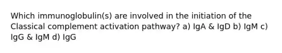 Which immunoglobulin(s) are involved in the initiation of the Classical complement activation pathway? a) IgA & IgD b) IgM c) IgG & IgM d) IgG