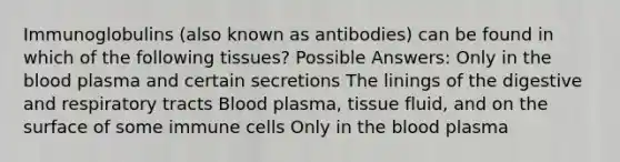 Immunoglobulins (also known as antibodies) can be found in which of the following tissues? Possible Answers: Only in <a href='https://www.questionai.com/knowledge/k7oXMfj7lk-the-blood' class='anchor-knowledge'>the blood</a> plasma and certain secretions The linings of the digestive and respiratory tracts Blood plasma, tissue fluid, and on the surface of some immune cells Only in the blood plasma