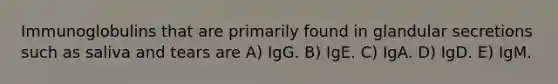 Immunoglobulins that are primarily found in glandular secretions such as saliva and tears are A) IgG. B) IgE. C) IgA. D) IgD. E) IgM.