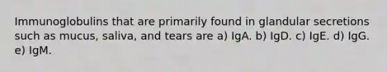 Immunoglobulins that are primarily found in glandular secretions such as mucus, saliva, and tears are a) IgA. b) IgD. c) IgE. d) IgG. e) IgM.