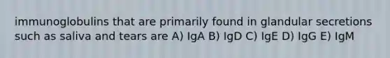 immunoglobulins that are primarily found in glandular secretions such as saliva and tears are A) IgA B) IgD C) IgE D) IgG E) IgM