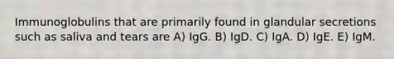 Immunoglobulins that are primarily found in glandular secretions such as saliva and tears are A) IgG. B) IgD. C) IgA. D) IgE. E) IgM.