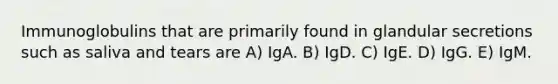 Immunoglobulins that are primarily found in glandular secretions such as saliva and tears are A) IgA. B) IgD. C) IgE. D) IgG. E) IgM.