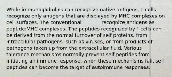 While immunoglobulins can recognize native antigens, T cells recognize only antigens that are displayed by MHC complexes on cell surfaces. The conventional _______ recognize antigens as peptide:MHC complexes. The peptides recognized by " cells can be derived from the normal turnover of self proteins, from intracellular pathogens, such as viruses, or from products of pathogens taken up from the extracellular fluid. Various tolerance mechanisms normally prevent self peptides from initiating an immune response; when these mechanisms fail, self peptides can become the target of autoimmune responses.