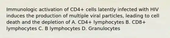 Immunologic activation of CD4+ cells latently infected with HIV induces the production of multiple viral particles, leading to cell death and the depletion of A. CD4+ lymphocytes B. CD8+ lymphocytes C. B lymphocytes D. Granulocytes